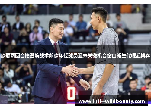 欧冠两回合抽签前战术前瞻年轻球员迎来关键机会窗口新生代崛起博弈