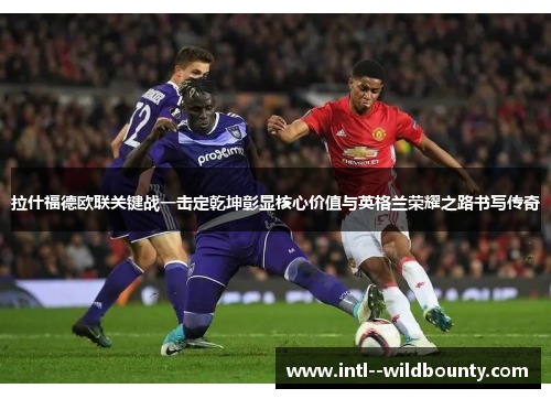 拉什福德欧联关键战一击定乾坤彰显核心价值与英格兰荣耀之路书写传奇 拉什福德欧联关键战一击定乾坤彰显核心价值与英格兰荣耀之路书写传奇