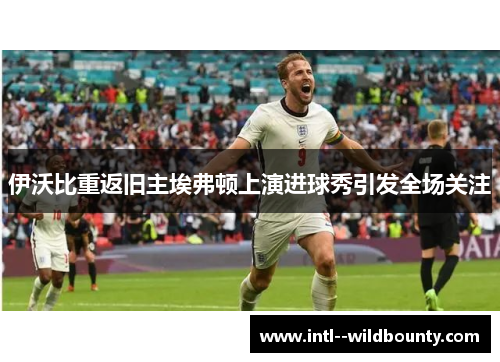 伊沃比重返旧主埃弗顿上演进球秀引发全场关注 伊沃比重返旧主埃弗顿上演进球秀引发全场关注