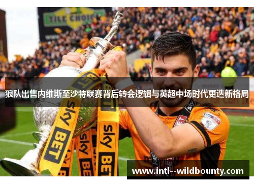 狼队出售内维斯至沙特联赛背后转会逻辑与英超中场时代更迭新格局