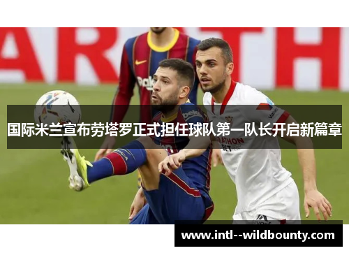 国际米兰宣布劳塔罗正式担任球队第一队长开启新篇章 国际米兰宣布劳塔罗正式担任球队第一队长开启新篇章