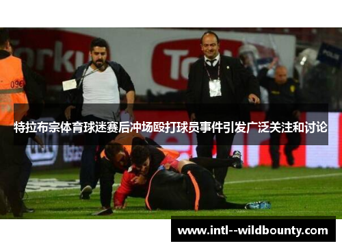 特拉布宗体育球迷赛后冲场殴打球员事件引发广泛关注和讨论 特拉布宗体育球迷赛后冲场殴打球员事件引发广泛关注和讨论