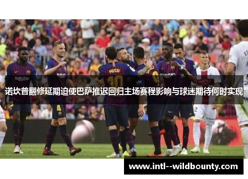 诺坎普翻修延期迫使巴萨推迟回归主场赛程影响与球迷期待何时实现 诺坎普翻修延期迫使巴萨推迟回归主场赛程影响与球迷期待何时实现