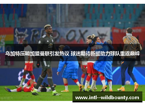乌加特压哨加盟曼联引发热议 球迷期待新援助力球队重返巅峰