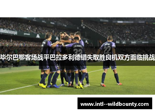 毕尔巴鄂客场战平巴拉多利德错失取胜良机双方面临挑战 毕尔巴鄂客场战平巴拉多利德错失取胜良机双方面临挑战